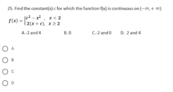 25. Find the constant(s) c for which the function f(x) is continuous on (-∞,+ ∞)
(c? — х2 , х<2
12 (х + с), х 2 2
f(x) =
A.-2 and 4
В.О
C.-2 and 0
D. 2 and 4
O A
Ов
