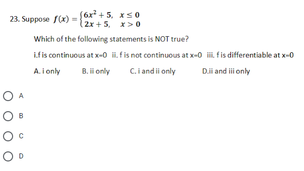 ( 6х2 + 5, х<0
23. Suppose f(x) ={ 2x+ 5, x> 0
Which of the following statements is NOT true?
i.fis continuous at x=0 ii. fis not continuous at x=0 ii fis differentiable at x=0
A. i only
B. ii only
C. i and ii only
D.ii and ii only
O A
О в
O D

