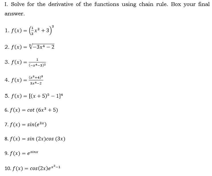 I. Solve for the derivative of the functions using chain rule. Box your final
answer.
3
1. f(x) = (;r³ + 3)*
2. f(x) = V-3x+ – 2
1
3. f(x) =
(-x*-3)2
(x3 +4)5
4. f(x) =
3x-2
5. f(x) = [(x + 5)5 – 1]*
6. f (x) — сot (6х3 + 5)
7. f (x) = sin(e3*)
8. f(x) = sin (2x)cos (3x)
9. f(x) = esinx
10. f(x) = cos(2x)e*²-1

