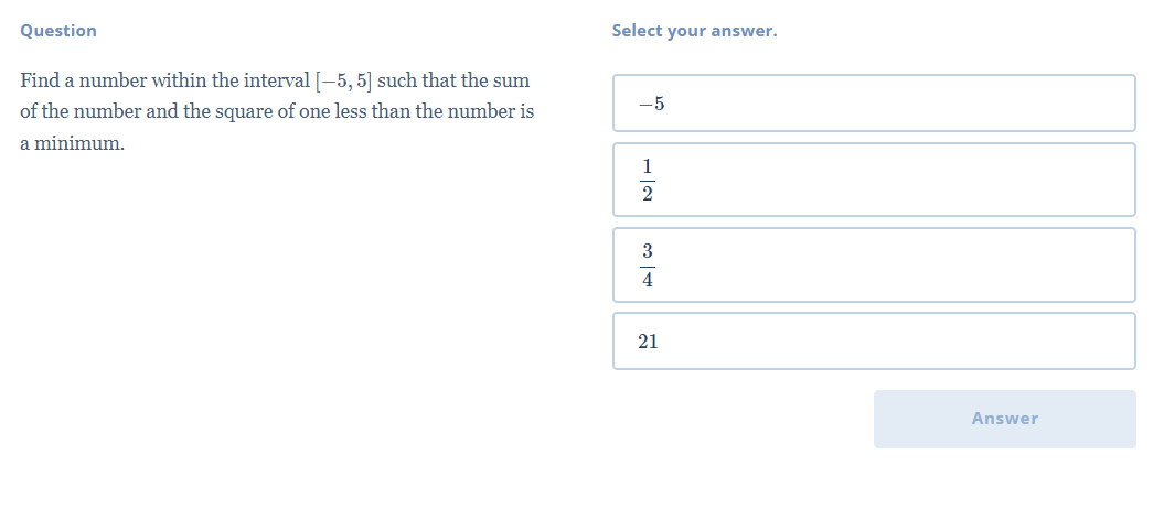 Question
Select your answer.
Find a number within the interval [-5, 5] such that the sum
-5
of the number and the square of one less than the number is
a minimum.
1
3
4
21
Answer
