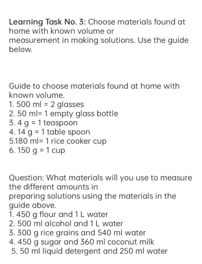 Learning Task No. 3: Choose materials found at
home with known volume or
measurement in making solutions. Use the guide
below.
Guide to choose materials found at home with
known volume.
1. 500 ml = 2 glasses
2. 50 ml= 1 empty glass bottle
3. 4 g = 1 teaspoon
4. 14 g = 1 table spoon
5.180 ml= 1 rice cooker cup
6. 150 g = 1 cup
%3D
Question: What materials will you use to measure
the different amounts in
preparing solutions using the materials in the
guide above.
1. 450 g flour and 1 L water
2. 500 ml alcohol and 1 L water
3. 300 g rice grains and 540 ml water
4. 450 g sugar and 360 ml coconut milk
5. 50 ml liquid detergent and 250 ml water
