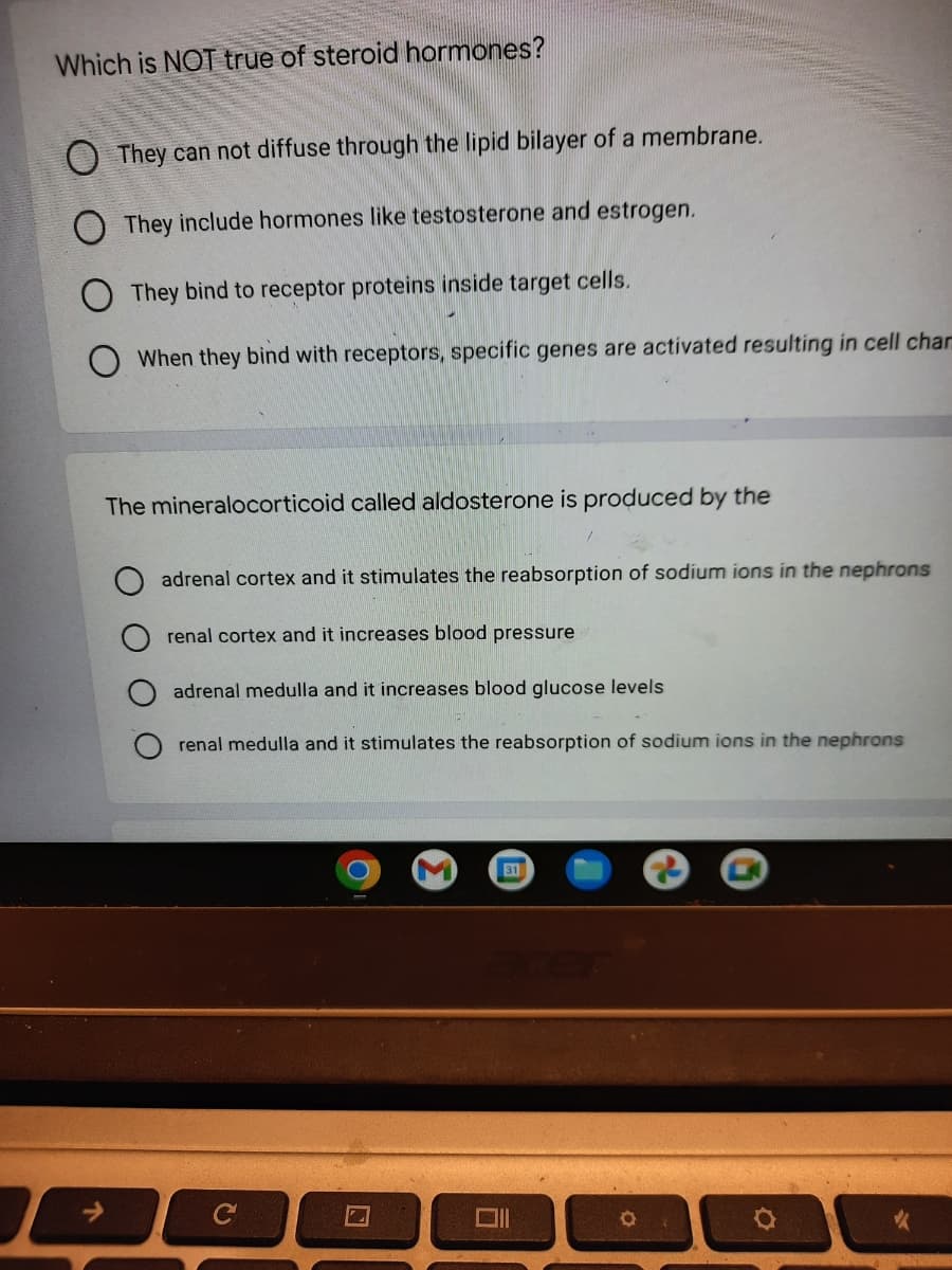 Which is NOT true of steroid hormones?
O They can not diffuse through the lipid bilayer of a membrane.
They include hormones like testosterone and estrogen.
O They bind to receptor proteins inside target cells.
When they bind with receptors, specific genes are activated resulting in cell char
↑
The mineralocorticoid called aldosterone is produced by the
adrenal cortex and it stimulates the reabsorption of sodium ions in the nephrons
renal cortex and it increases blood pressure
adrenal medulla and it increases blood glucose levels
renal medulla and it stimulates the reabsorption of sodium ions in the nephrons
C
31
6
O