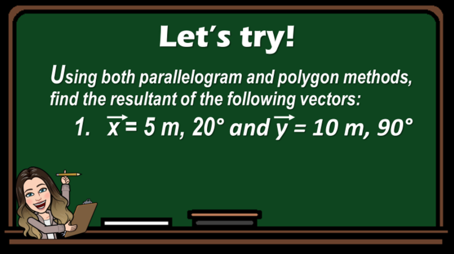 Let's try!
Using both parallelogram and polygon methods,
find the resultant of the following vectors:
1. X= 5 m, 20° and y'= 10 m, 90°
%3D
