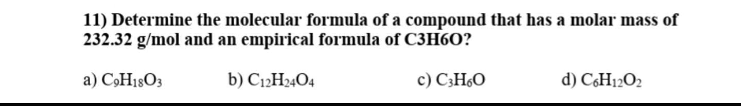 11) Determine the molecular formula of a compound that has a molar mass of
232.32 g/mol and an empirical formula of C3H6O?
a) CÓH18O3
b) C12H24O4
c) C;H60
d) CH12O2
