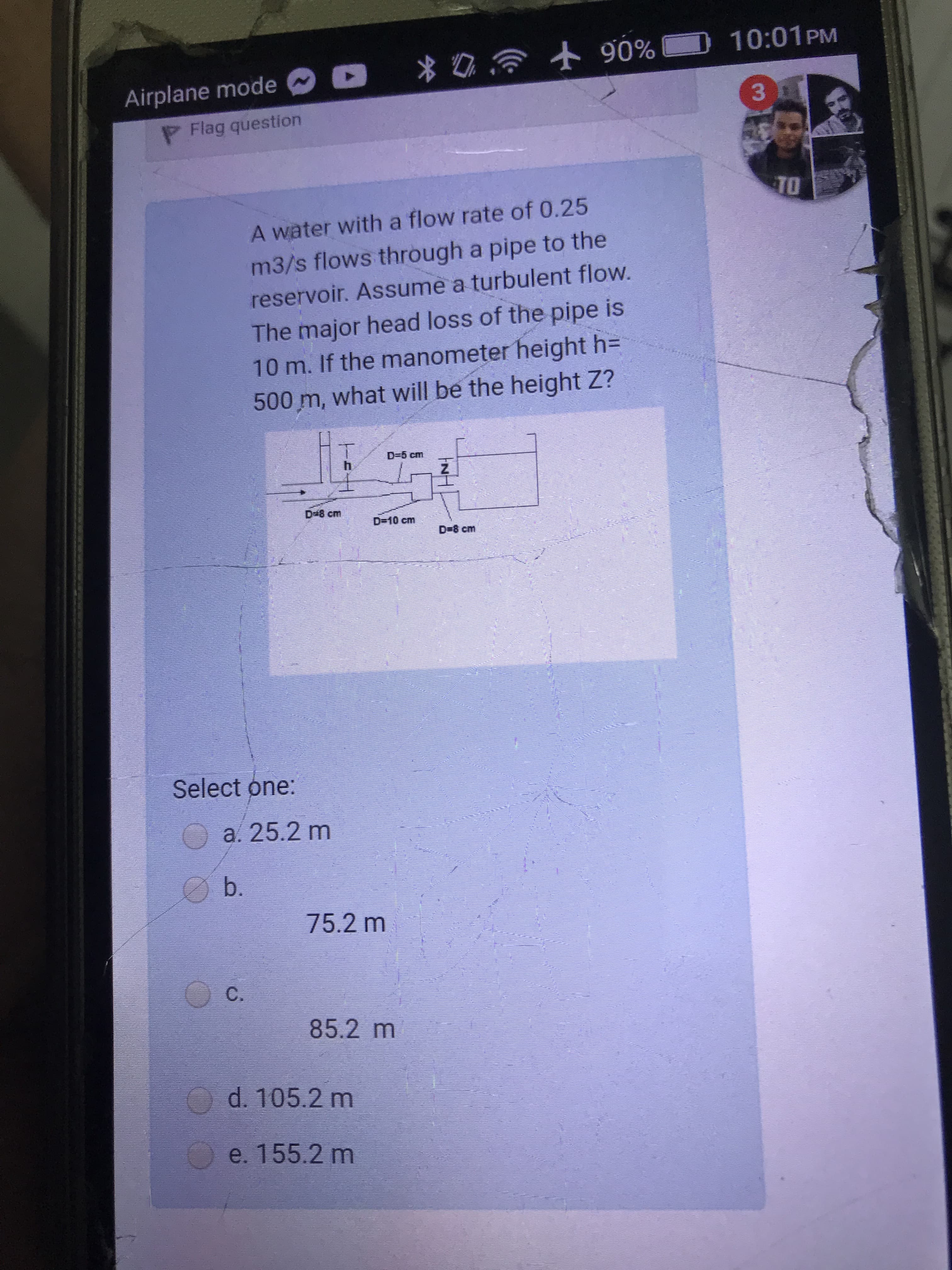 A water with a flow rate of 0.25
m3/s flows through a pipe to the
reservoir. Assume a turbulent flow.
The major head loss of the pipe is
10 m. If the manometer height h=
500m, what will be the height Z?
