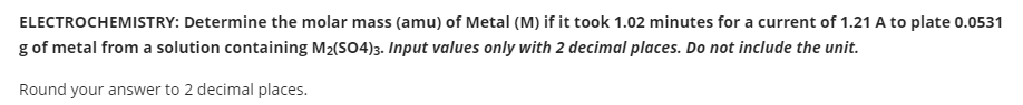 ELECTROCHEMISTRY: Determine the molar mass (amu) of Metal (M) if it took 1.02 minutes for a current of 1.21 A to plate 0.0531
g of metal from a solution containing M2(SO4)3. Input values only with 2 decimal places. Do not include the unit.
Round your answer to 2 decimal places.
