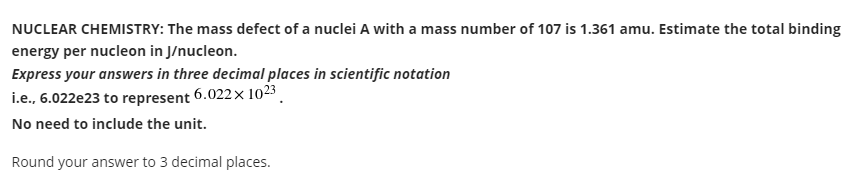 NUCLEAR CHEMISTRY: The mass defect of a nuclei A with a mass number of 107 is 1.361 amu. Estimate the total binding
energy per nucleon in J/nucleon.
Express your answers in three decimal places in scientific notation
i.e., 6.022e23 to represent 6.022x 1023 .
No need to include the unit.
Round your answer to 3 decimal places.

