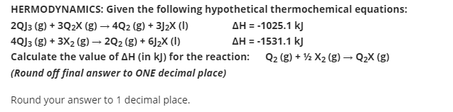 HERMODYNAMICS: Given the following hypothetical thermochemical equations:
AH = -1025.1 kJ
AH = -1531.1 kJ
2QJ3 (g) + 3Q2X (g) – 4Q2 (g) + 3J2X (I)
4QJ3 (g) + 3X2 (g) –→ 2Q2 (g) + 6J2X (I)
Calculate the value of AH (in kJ) for the reaction: Q2 (g) + ½ X2 (g) → Q2X (g)
(Round off final answer to ONE decimal place)
Round your answer to 1 decimal place.
