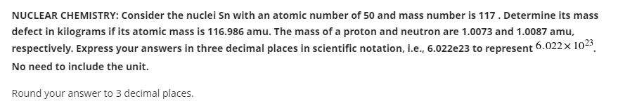 NUCLEAR CHEMISTRY: Consider the nuclei Sn with an atomic number of 50 and mass number is 117. Determine its mass
defect in kilograms if its atomic mass is 116.986 amu. The mass of a proton and neutron are 1.0073 and 1.0087 amu,
respectively. Express your answers in three decimal places in scientific notation, i.e., 6.022e23 to represent 6.022× 1023.
No need to include the unit.
Round your answer to 3 decimal places.
