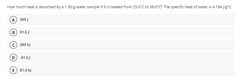 How much heat is absorbed by a 1.50-g water sample if it is heated from 25.0°C to 38.0°C? The specific heat of water is 4.184 J/g°C.
A 395 J
B) 81.6J
c) 395 kJ
D) -81.6J
E) 81.6 k)
