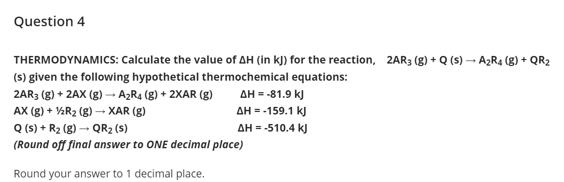 Question 4
THERMODYNAMICS: Calculate the value of AH (in kJ) for the reaction, 2AR3 (g) + Q (s) → A2R4 (g) + QR2
(s) given the following hypothetical thermochemical equations:
2AR3 (g) + 2AX (g) → A2R4 (g) + 2XAR (g)
AH = -81.9 kJ
AX (g) + ½R2 (g) → XAR (g)
AH = -159.1 kJ
Q (s) + R2 (g) → QR2 (s)
(Round off final answer to ONE decimal place)
AH = -510.4 kJ
Round your answer to 1 decimal place.
