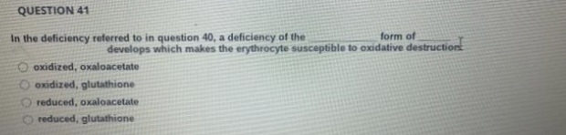 QUESTION 41
In the deficiency referred to in question 40, a deficiency of the
form of
develops which makes the erythrocyte susceptible to oxidative destruction
oxidized, oxaloacetate
O oxidized, glutathione
reduced, oxaloacetate
reduced, glutathione
