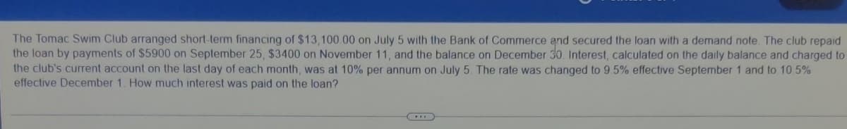 The Tomac Swim Club arranged short-term financing of $13,100.00 on July 5 with the Bank of Commerce and secured the loan with a demand note The club repaid
the loan by payments of $5900 on September 25, $3400 on November 11, and the balance on December 3o Interest, calculated on the daily balance and charged to
the club's current account on the last day of each month, was at 10% per annum on July 5 The rate was changed to 9 5% effective September 1 and to 10 5%
effective December 1. How much interest was paid on the loan?
