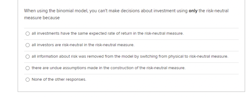 When using the binomial model, you can't make decisions about investment using only the risk-neutral
measure because
O all investments have the same expected rate of return in the risk-neutral measure.
all investors are risk-neutral in the risk-neutral measure.
all information about risk was removed from the model by switching from physical to risk-neutral measure.
there are undue assumptions made in the construction of the risk-neutral measure.
None of the other responses.
