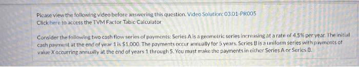 Plcase view the following video before answering this question. Video Solution: 03.01-PRO05
Click here to access the TVM Factor Tabic Calculator
Consider the following two cash flow series of payments: Series A is a geometric series increasing at a rate of 4.5% per year. The initial
cash payment at the end of year 1 is $1,000. The payments occur annually for 5 years. Scries Bis a uniform series with payments of
value X occurring annually at the end of years 1 through 5. You must make the payments in either Series A or Serics B.
