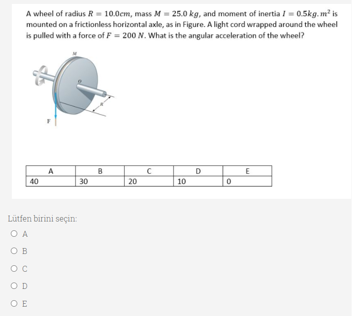 A wheel of radius R = 10.0cm, mass M = 25.0 kg, and moment of inertia I = 0.5kg.m² is
mounted on a frictionless horizontal axle, as in Figure. A light cord wrapped around the wheel
is pulled with a force of F = 200 N. What is the angular acceleration of the wheel?
F
A
B
D
40
30
20
10
Lütfen birini seçin:
O A
O B
O C
O D
O E
