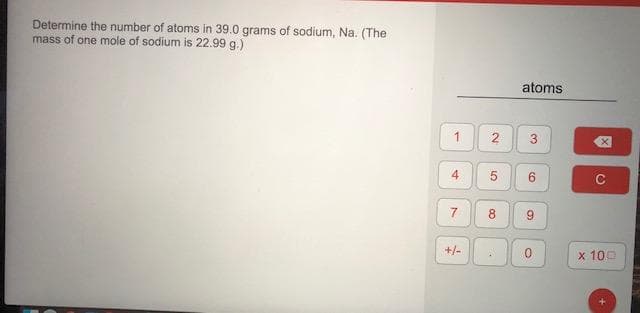 Determine the number of atoms in 39.0 grams of sodium, Na. (The
mass of one mole of sodium is 22.99 g.)
atoms
1
4
8
+/-
x 100
3.
6,
9,
2.
7.

