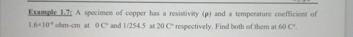 Example 1.7: A specimen of copper has a resistivity (p) and a temperature coefficient of
1.6x10 ohm-cm at 0 C° and 1/254.5 at 20 C° respectively. Find both of them at 60 C.
