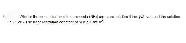 4. What is the concentration of an ammonia (NH3) aqueous solution if the pH value of the solution
is 11.28? The base ionization constant of NH3 is 1.8x10-5.
