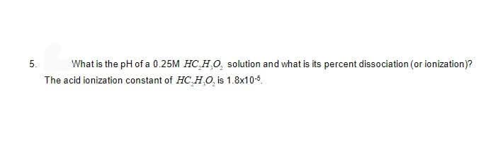 5.
What is the pH of a 0.25M HC,H,O, solution and what is its percent dissociation (or ionization)?
The acid ionization constant of HC,H,O, is 1.8x10-5