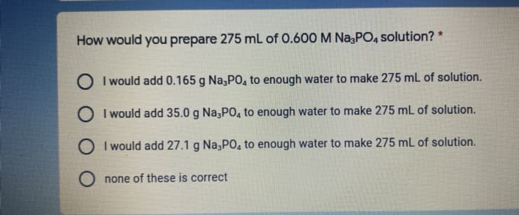 How would you prepare 275 mL of 0.600 M NazPO, solution? *
O I would add 0.165 g Na,PO, to enough water to make 275 mL of solution.
O I would add 35.0 g Na,PO, to enough water to make 275 mL of solution.
O I would add 27.1 g Na;PO, to enough water to make 275 mL of solution.
O none of these is correct
