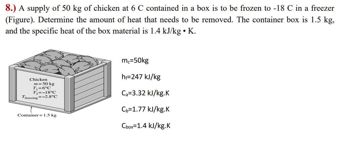 8.) A supply of 50 kg of chicken at 6 C contained in a box is to be frozen to -18 C in a freezer
(Figure). Determine the amount of heat that needs to be removed. The container box is 1.5 kg,
and the specific heat of the box material is 1.4 kJ/kg • K.
mc=50kg
h=247 kJ/kg
Chicken
m= 50 kg
T=6°C
T=-18°C
Tfreezing=-2.8°C
Ca=3.32 kJ/kg.K
Ch=1.77 kJ/kg.K
Container=1.5 kg
Cbox=1.4 kJ/kg.K
