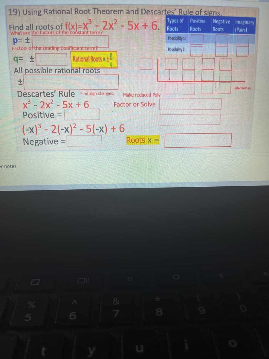 19) Using Rational Root Theorem and Descartes' Rule of signs.
Types of Positive Negative Imaginary
3
Find all roots of f(x)=X³ - 2x² - 5x + 6.
Roots
What are the factors of the constant term?
Roots
Roots
(Pairs)
p= ±
Possibility 1:
Factors of the Leading Coefficient term?
Possibility 2:
q= ±
All possible rational roots
+
(Remainder)
Descartes' Rule Find sign changes.
x³ - 2x² -5x + 6
Positive =
(-x)³-2(-x)²-5(-x) + 6
Negative:
=
er notes
%
5
Rational Roots+
V6
9
y
Make reduced Poly
Factor or Solve
Roots x =
&
7
B