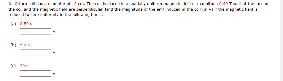 A 40-turn coil has a diameter of 13 cm. The coil is placed in a spatially uniform magnetic field of magnitude 0.40 T so that the face of
the coil and the magnetic field are perpendicular. Find the magnitude of the emf induced in the coil (in V) if the magnetic field is
reduced to zero uniformly in the following times.
(a) 0.50 s
(b) 5.0 s
(c) 70 s
V
V
V