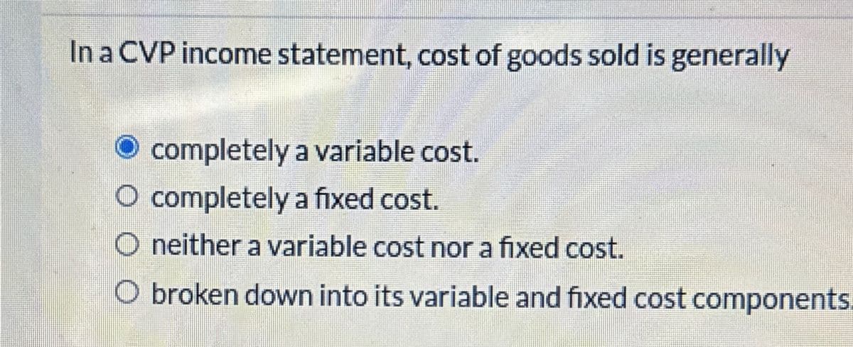 In a CVP income statement, cost of goods sold is generally
completely a variable cost.
completely a fixed cost.
neither a variable cost nor a fixed cost.
O broken down into its variable and fixed cost components.