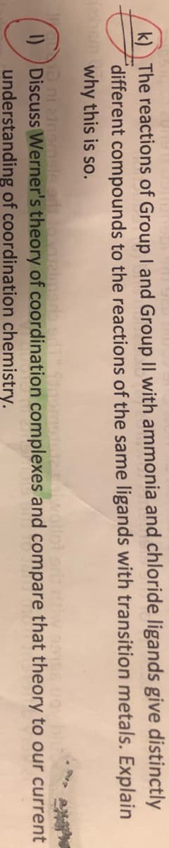 k) The reactions of Group I and Group II with ammonia and chloride ligands give distinctly
different compounds to the reactions of the same ligands with transition metals. Explain
em why this is so.
wollot ar
I) Discuss Werner's theory of coordination complexes and compare that theory to our current
understanding of coordination chemistry.
