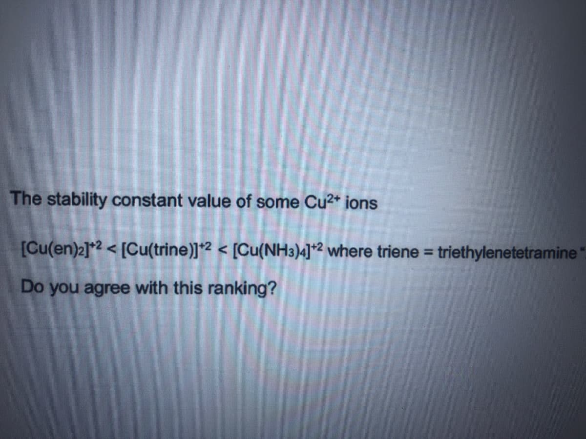 The stability constant value of some Cu2* ions
[Cu(en)2]*2 < [Cu(trine)]*2 < [Cu(NH3)4]*2 where triene = triethylenetetramine
%3D
Do you agree with this ranking?
