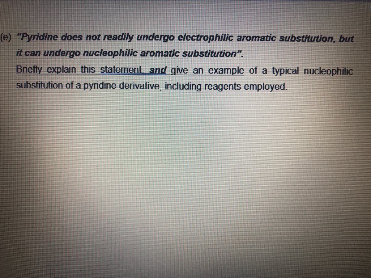 (e) "Pyridine does not readily undergo electrophilic aromatic substitution, but
it can undergo nucleophilic aromatic substitution".
Briefly explain this statement, and give an example of a typical nucleophilic
substitution of a pyridine derivative, including reagents employed.

