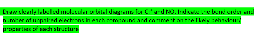 Draw clearly labelled molecular orbital diagrams for C2* and NO. Indicate the bond order and
number of unpaired electrons in each compound and comment on the likely behaviour/
properties of each structure
