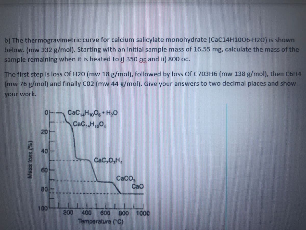 b) The thermogravimetric curve for calcium salicylate monohydrate (CaC14H1006-H20) is shown
below. (mw 332 g/mol). Starting with an initial sample mass of 16.55 mg, calculate the mass of the
sample remaining when it is heated to ) 350 oc and ii) 800 oc.
The first step is loss Of H20 (mw 18 g/mol), followed by loss Of C703H6 (mw 138 g/mol), then C6H4
(mw 76 g/mol) and finally CO2 (mw 44 g/mol). Give your answers to two decimal places and show
your work.
CaC,,HO, H.O
CaC.,H,0
of
20-
40
CaC,0.H,
60-
CACO,
CaO
80
100
200 400 600 800 100
Temperature (C)
