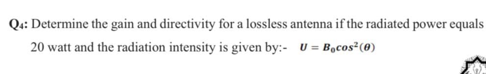Q4: Determine the gain and directivity for a lossless antenna if the radiated power equals
20 watt and the radiation intensity is given by:- U = B,cos²(0)
