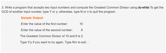 3. Write a program that accepts two input numbers and compute the Greatest Common Divisor using do-while To get the
GCD of another input number, type Y or y; otherwise, type N or n to quit the program.
Sample Output:
Enter the value of the first number:
10
Enter the value of the second number:
The Greatest Common Divisor of 10 and 6 is 2
Type Yly if you want to try again. Type N/n to exit. :
