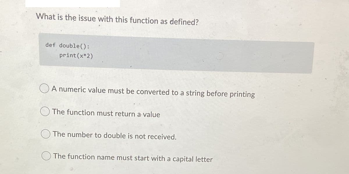 What is the issue with this function as defined?
def double():
print(x*2)
OA numeric value must be converted to a string before printing
The function must return a value
) The number to double is not received.
O The function name must start with a capital letter
