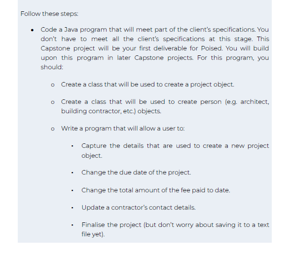 Follow these steps:
Code a Java program that will meet part of the client's specifications. You
don't have to meet all the client's specifications at this stage. This
Capstone project will be your first deliverable for Poised. You will build
upon this program in later Capstone projects. For this program, you
should:
o Create a class that will be used to create a project object.
Create a class that will be used to create person (e.g. architect,
building contractor, etc.) objects.
o Write a program that will allow a user to:
O
.
Capture the details that are used to create a new project
object.
Change the due date of the project.
Change the total amount of the fee paid to date.
Update a contractor's contact details.
Finalise the project (but don't worry about saving it to a text
file yet).