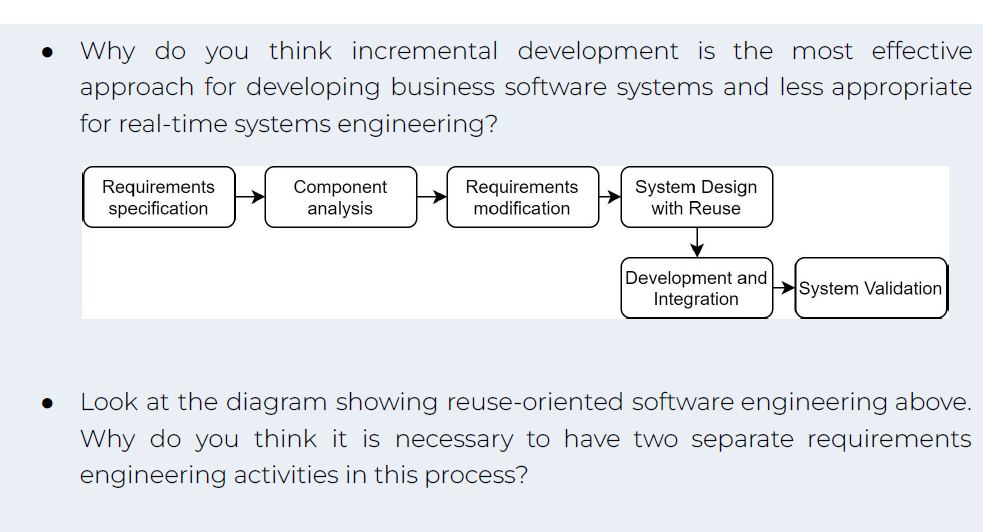 ●
Why do you think incremental development is the most effective
approach for developing business software systems and less appropriate
for real-time systems engineering?
Requirements
specification
Component
analysis
Requirements
modification
System Design
with Reuse
Development and System Validation
Integration
Look at the diagram showing reuse-oriented software engineering above.
Why do you think it is necessary to have two separate requirements
engineering activities in this process?