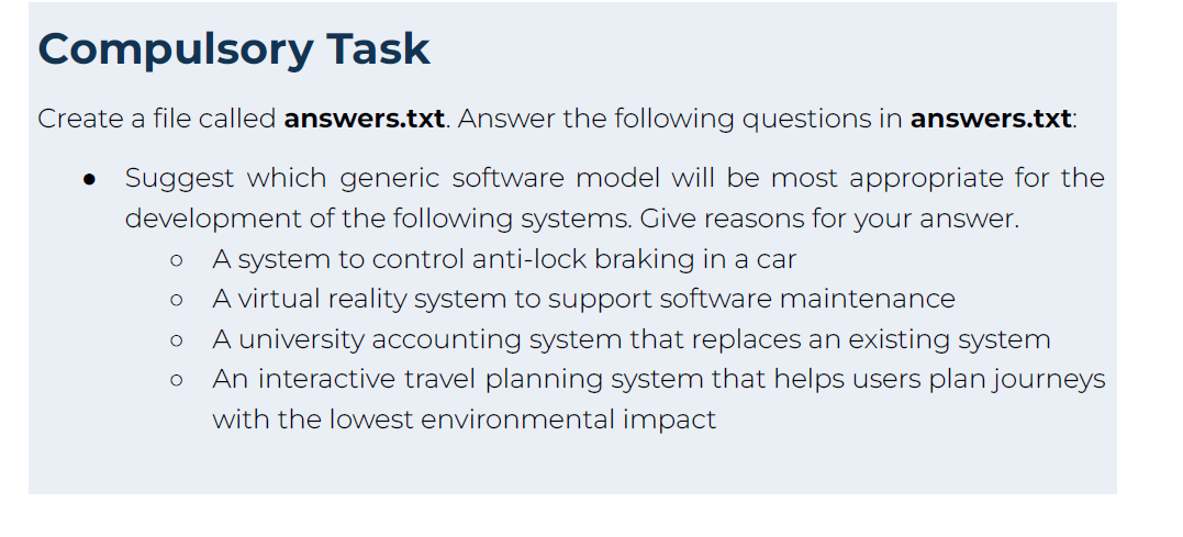 Compulsory Task
Create a file called answers.txt. Answer the following questions in answers.txt:
Suggest which generic software model will be most appropriate for the
development of the following systems. Give reasons for your answer.
A system to control anti-lock braking in a car
A virtual reality system to support software maintenance
A university accounting system that replaces an existing system
An interactive travel planning system that helps users plan journeys
with the lowest environmental impact
O
O
O
O