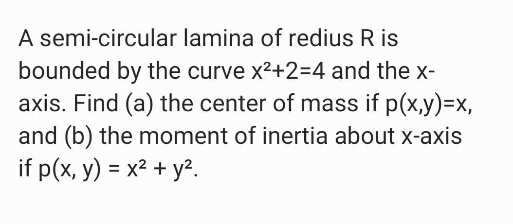 A semi-circular lamina of redius R is
bounded by the curve x2+2=4 and the x-
axis. Find (a) the center of mass if p(x,y)=x,
and (b) the moment of inertia about x-axis
if p(x, y) = x² + y?.
