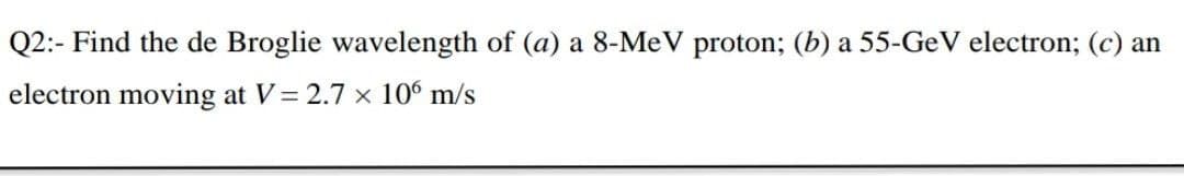 Q2:- Find the de Broglie wavelength of (a) a 8-MeV proton; (b) a 55-GeV electron; (c) an
electron moving at V= 2.7 x 106 m/s
