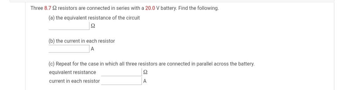 Three 8.7 2 resistors are connected in series with a 20.0 V battery. Find the following.
(a) the equivalent resistance of the circuit
(b) the current in each resistor
A
(c) Repeat for the case in which all three resistors are connected in parallel across the battery.
equivalent resistance
current in each resistor
A
