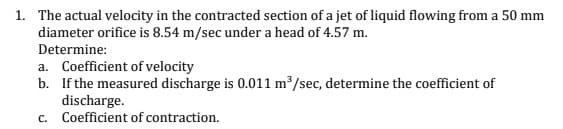 1. The actual velocity in the contracted section of a jet of liquid flowing from a 50 mm
diameter orifice is 8.54 m/sec under a head of 4.57 m.
Determine:
a. Coefficient of velocity
b. If the measured discharge is 0.011 m³/sec, determine the coefficient of
discharge.
c. Coefficient of contraction.
