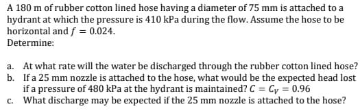 A 180 m of rubber cotton lined hose having a diameter of 75 mm is attached to a
hydrant at which the pressure is 410 kPa during the flow. Assume the hose to be
horizontal and f = 0.024.
Determine:
a. At what rate will the water be discharged through the rubber cotton lined hose?
b. Ifa 25 mm nozzle is attached to the hose, what would be the expected head lost
if a pressure of 480 kPa at the hydrant is maintained? C = Cy = 0.96
c. What discharge may be expected if the 25 mm nozzle is attached to the hose?
