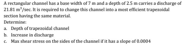 A rectangular channel has a base width of 7 m and a depth of 2.5 m carries a discharge of
21.81 m /sec. It is required to change this channel into a most efficient trapezoidal
section having the same material.
Determine:
a. Depth of trapezoidal channel
b. Increase in discharge
c. Max shear stress on the sides of the channel if it has a slope of 0.0004
