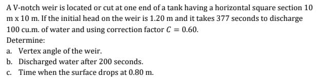 A V-notch weir is located or cut at one end of a tank having a horizontal square section 10
m x 10 m. If the initial head on the weir is 1.20 m and it takes 377 seconds to discharge
100 cu.m. of water and using correction factor C = 0.60.
Determine:
a. Vertex angle of the weir.
b. Discharged water after 200 seconds.
c. Time when the surface drops at 0.80 m.
