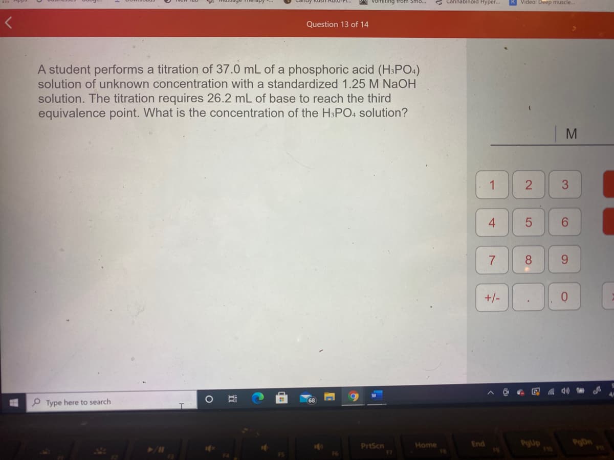 A vomiting from Smo...
Cannabinoid Hyper.
K Video: Deep muscle..
Question 13 of 14
A student performs a titration of 37.0 mL of a phosphoric acid (H3PO4)
solution of unknown concentration with a standardized 1.25 M NaOH
solution. The titration requires 26.2 mL of base to reach the third
equivalence point. What is the concentration of the H3PO4 solution?
|M
1
4.
8
9.
+/-
O Type here to search
PrtScn
F7
End
PgUp
116
PoDn
Home
3.
2]
