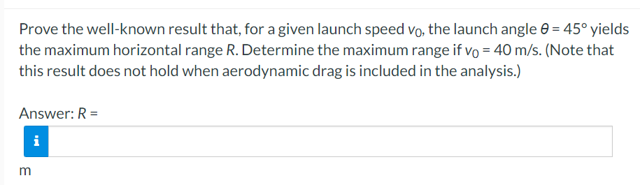 Prove the well-known result that, for a given launch speed Vo, the launch angle 0 = 45° yields
the maximum horizontal range R. Determine the maximum range if vo = 40 m/s. (Note that
this result does not hold when aerodynamic drag is included in the analysis.)
Answer: R =
i
m
