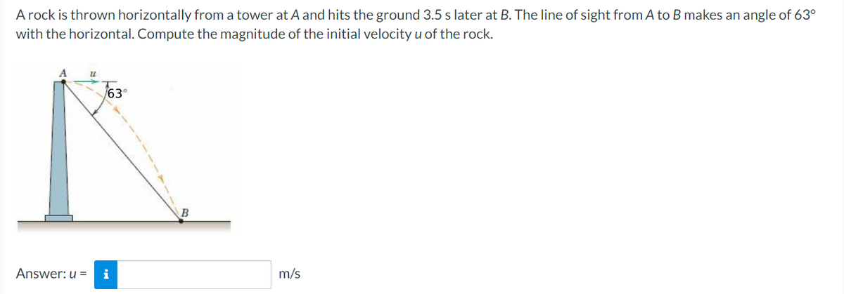 A rock is thrown horizontally from a tower at A and hits the ground 3.5 s later at B. The line of sight from A to B makes an angle of 63°
with the horizontal. Compute the magnitude of the initial velocity u of the rock.
63°
B
Answer: u =
i
m/s
